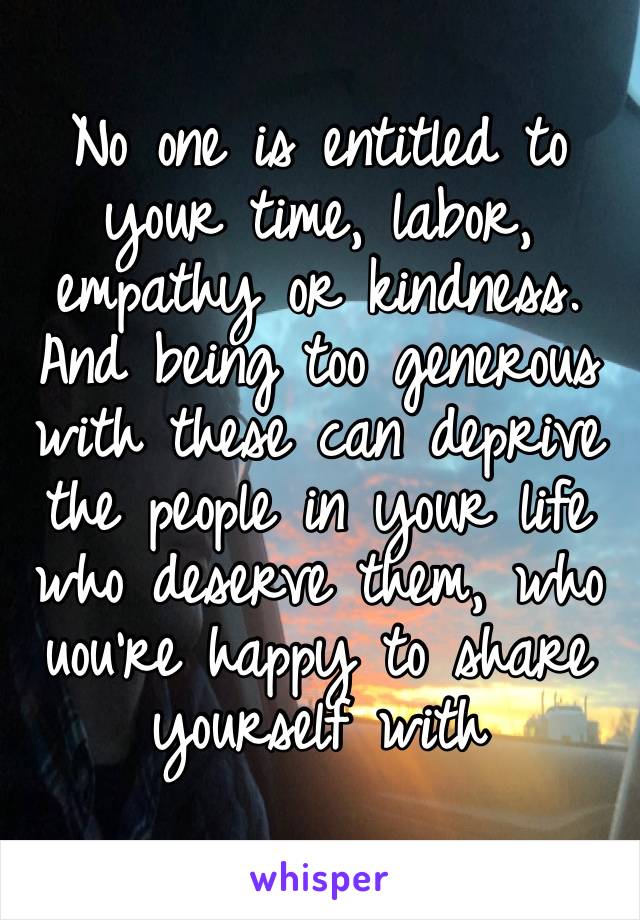 No one is entitled to your time, labor, empathy or kindness. And being too generous with these can deprive the people in your life who deserve them, who uou’re happy to share yourself with 