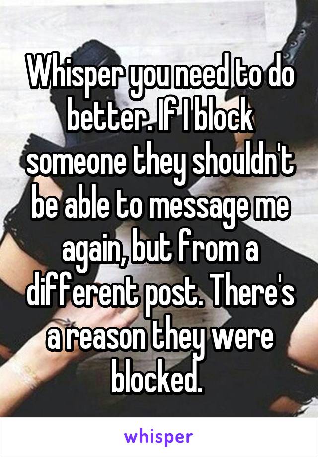 Whisper you need to do better. If I block someone they shouldn't be able to message me again, but from a different post. There's a reason they were blocked. 