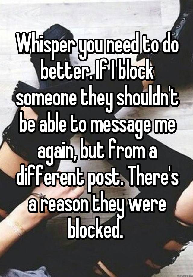 Whisper you need to do better. If I block someone they shouldn't be able to message me again, but from a different post. There's a reason they were blocked. 