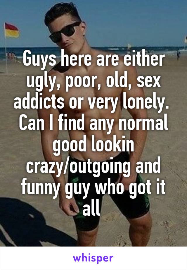 Guys here are either ugly, poor, old, sex addicts or very lonely. 
Can I find any normal good lookin crazy/outgoing and funny guy who got it all 