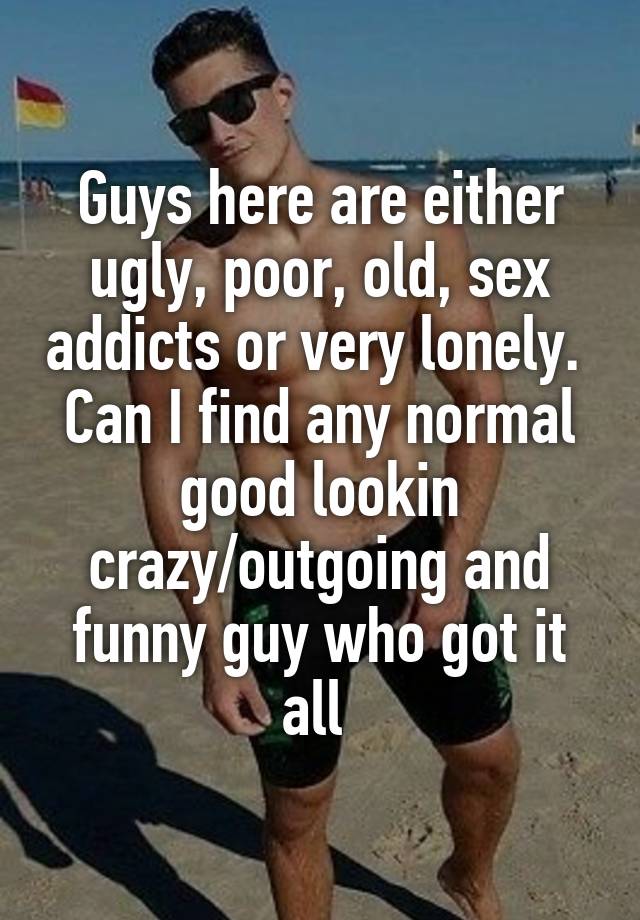 Guys here are either ugly, poor, old, sex addicts or very lonely. 
Can I find any normal good lookin crazy/outgoing and funny guy who got it all 