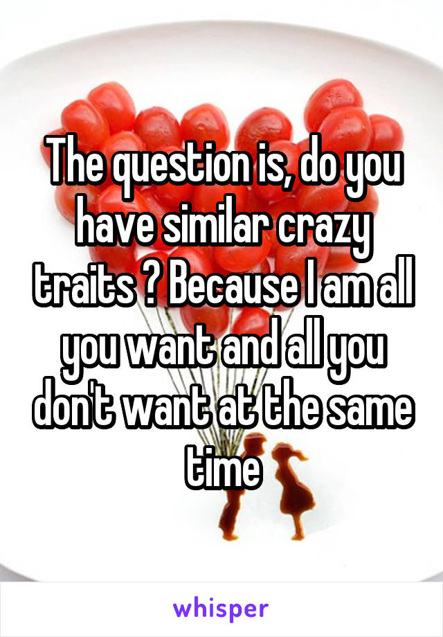 The question is, do you have similar crazy traits ? Because I am all you want and all you don't want at the same time