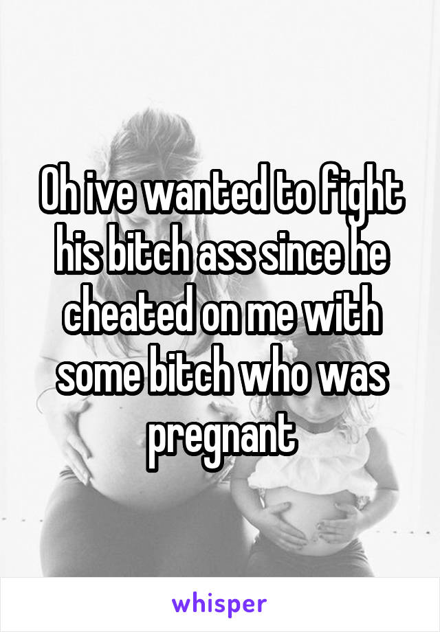 Oh ive wanted to fight his bitch ass since he cheated on me with some bitch who was pregnant