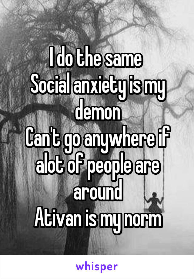 I do the same 
Social anxiety is my demon
Can't go anywhere if alot of people are around
Ativan is my norm