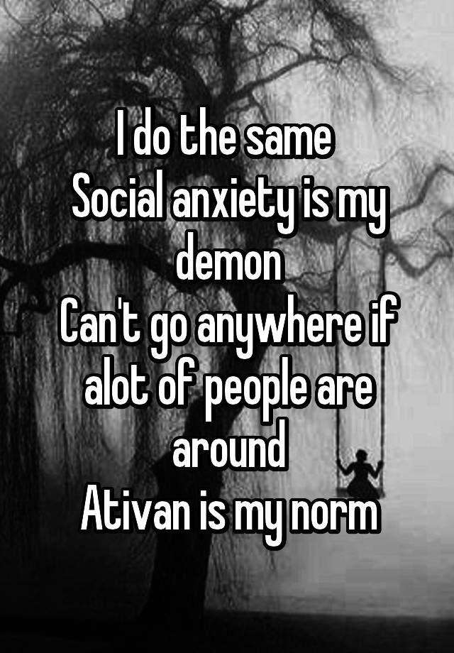 I do the same 
Social anxiety is my demon
Can't go anywhere if alot of people are around
Ativan is my norm