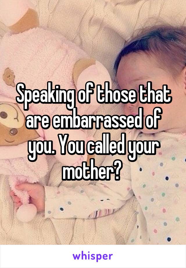 Speaking of those that are embarrassed of you. You called your mother? 