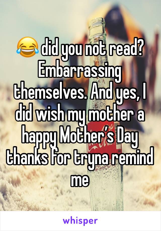 😂 did you not read? Embarrassing themselves. And yes, I did wish my mother a happy Mother’s Day thanks for tryna remind me 