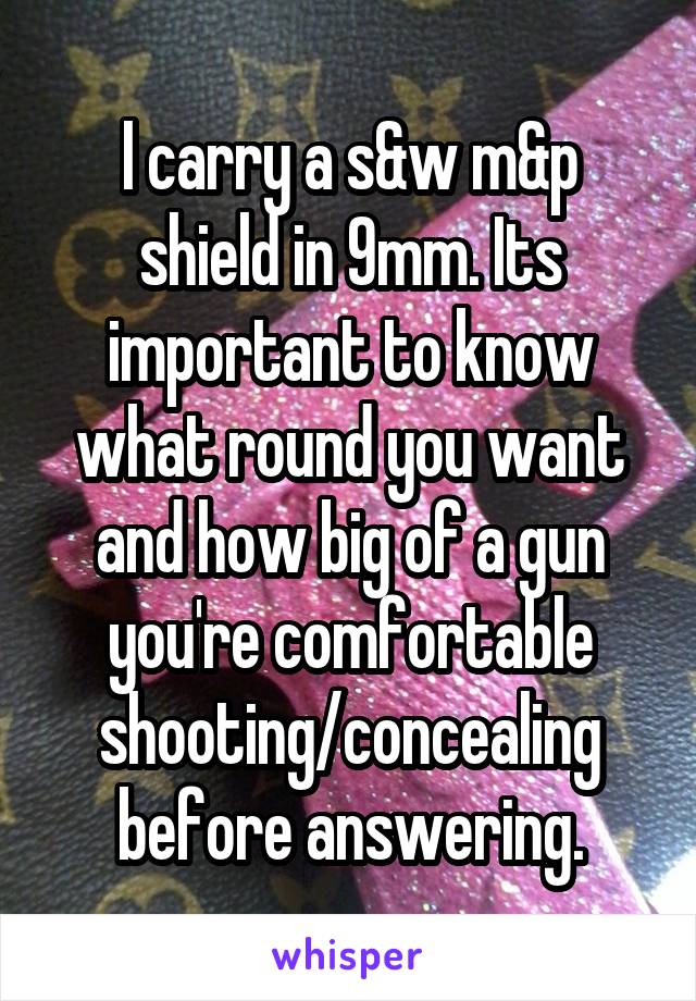 I carry a s&w m&p shield in 9mm. Its important to know what round you want and how big of a gun you're comfortable shooting/concealing before answering.