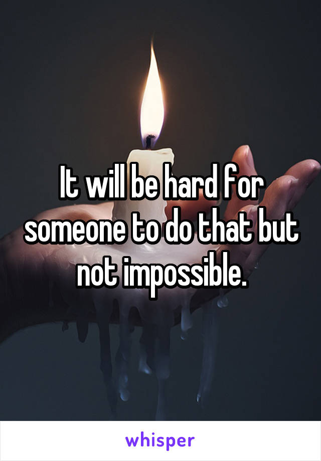 It will be hard for someone to do that but not impossible.