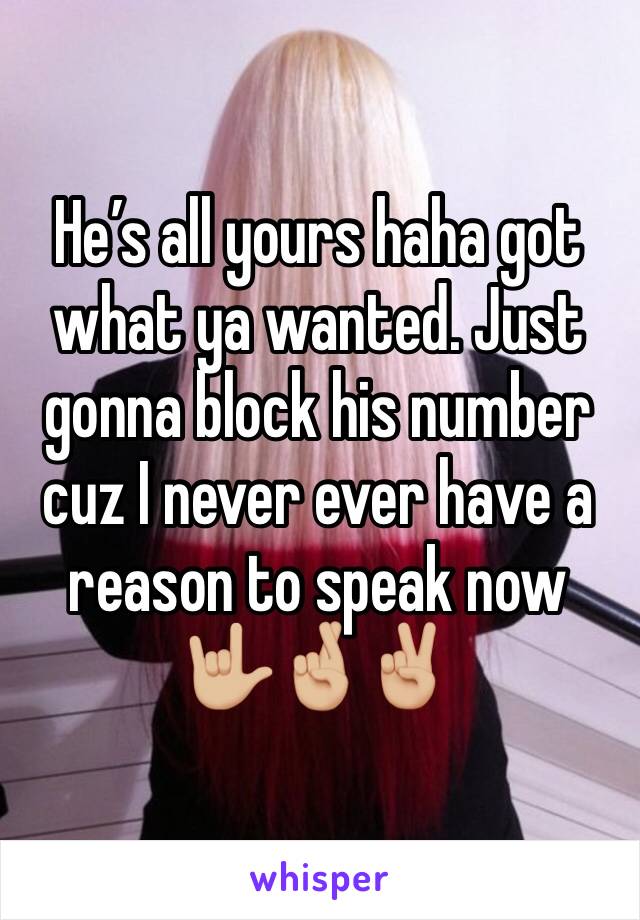 He’s all yours haha got what ya wanted. Just gonna block his number cuz I never ever have a reason to speak now 🤟🏼🤞🏼✌🏼