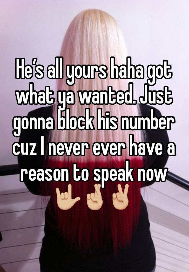 He’s all yours haha got what ya wanted. Just gonna block his number cuz I never ever have a reason to speak now 🤟🏼🤞🏼✌🏼