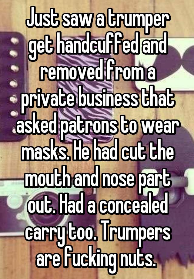 Just saw a trumper get handcuffed and removed from a private business that asked patrons to wear masks. He had cut the mouth and nose part out. Had a concealed carry too. Trumpers are fucking nuts. 