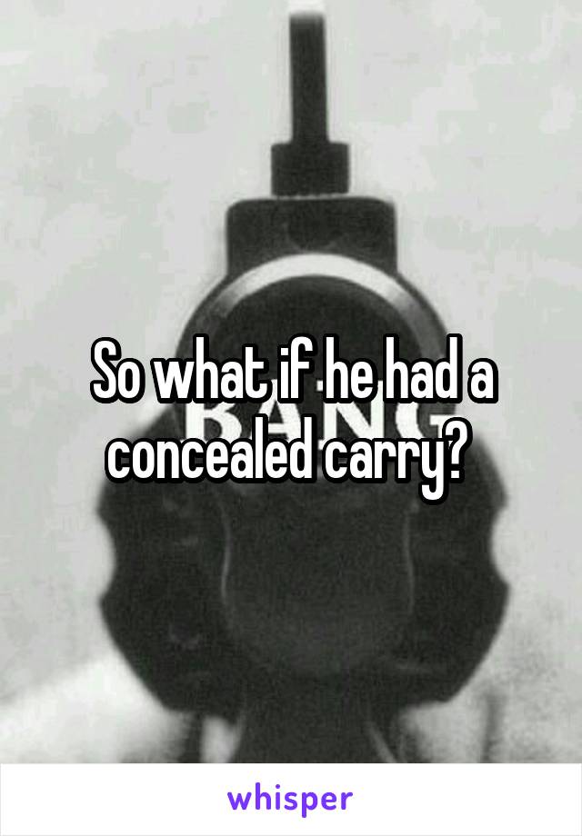 So what if he had a concealed carry? 