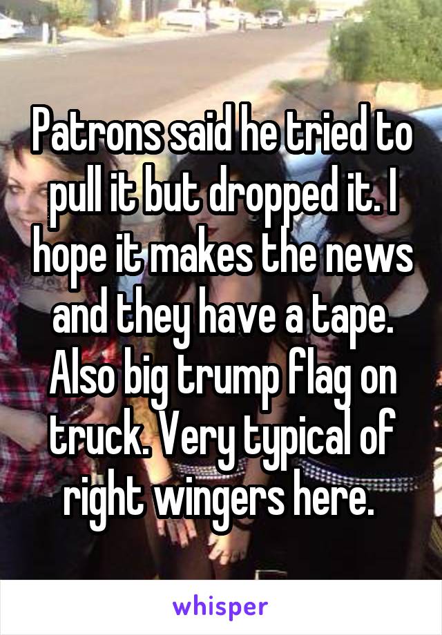 Patrons said he tried to pull it but dropped it. I hope it makes the news and they have a tape. Also big trump flag on truck. Very typical of right wingers here. 