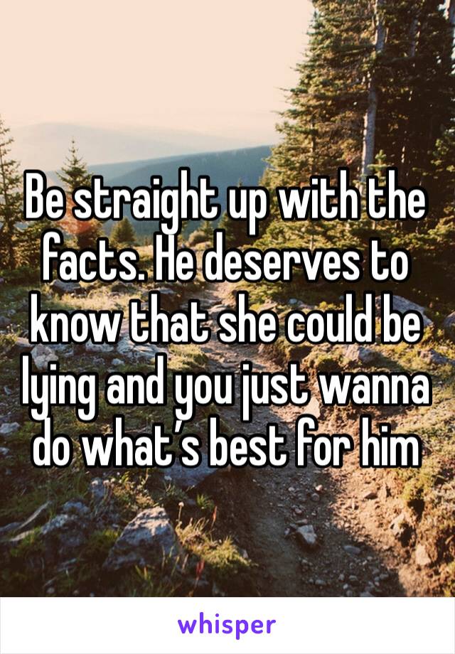 Be straight up with the facts. He deserves to know that she could be lying and you just wanna do what’s best for him