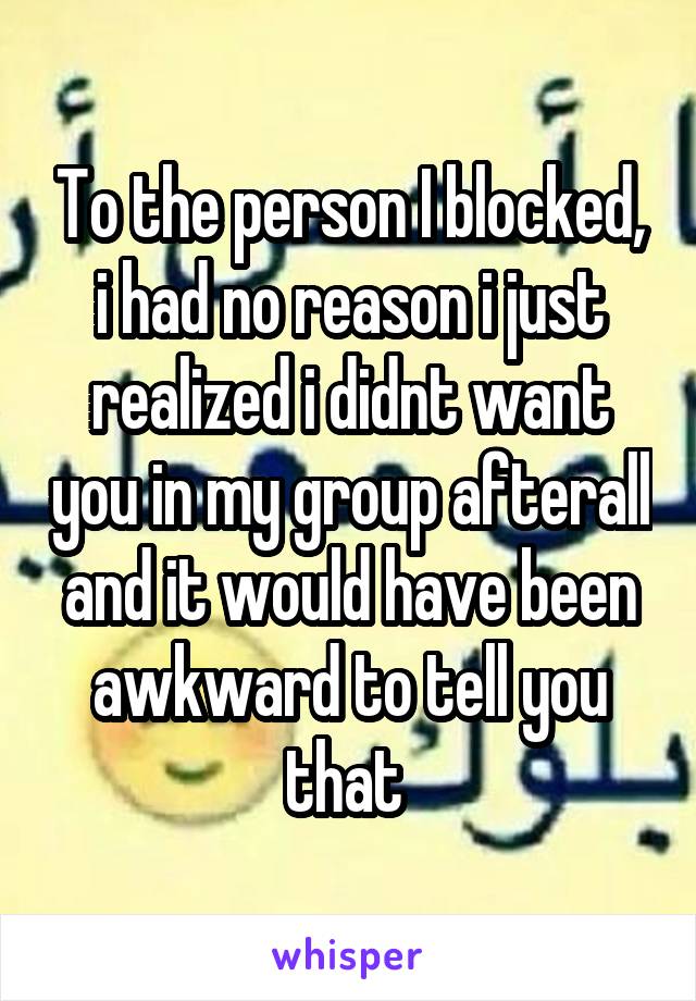 To the person I blocked, i had no reason i just realized i didnt want you in my group afterall and it would have been awkward to tell you that 