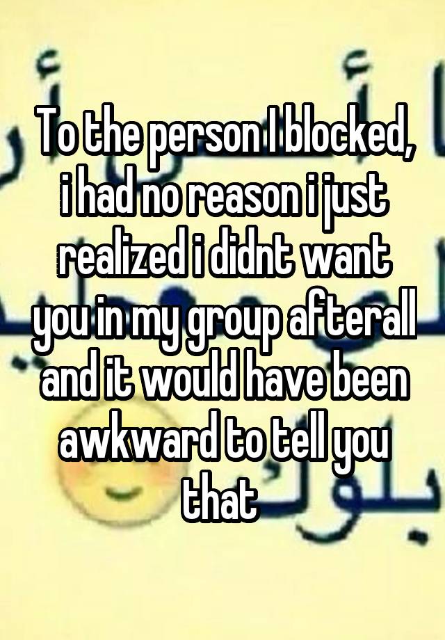 To the person I blocked, i had no reason i just realized i didnt want you in my group afterall and it would have been awkward to tell you that 