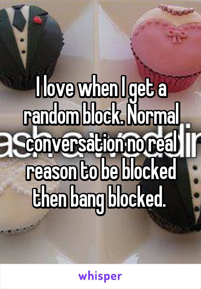 I love when I get a random block. Normal conversation no real reason to be blocked then bang blocked. 