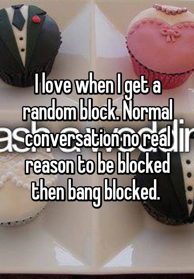 I love when I get a random block. Normal conversation no real reason to be blocked then bang blocked. 