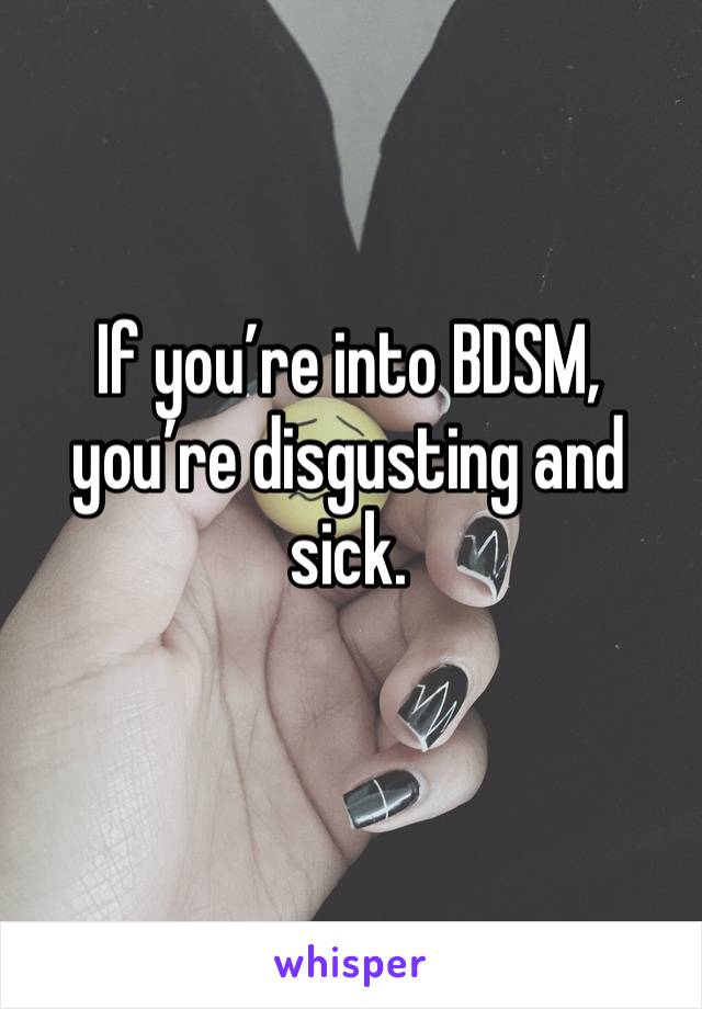 If you’re into BDSM, you’re disgusting and sick.