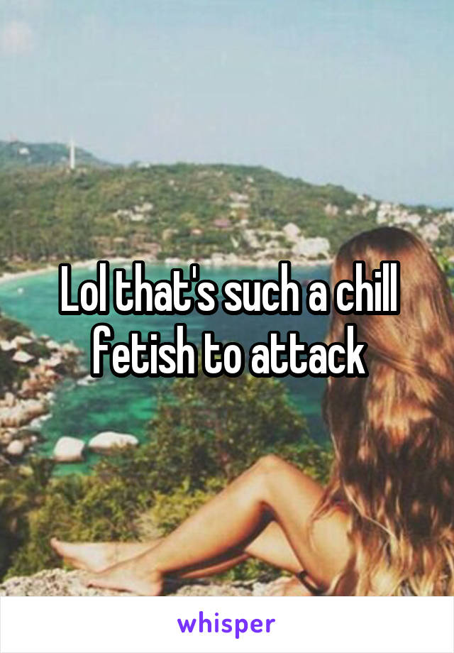 Lol that's such a chill fetish to attack