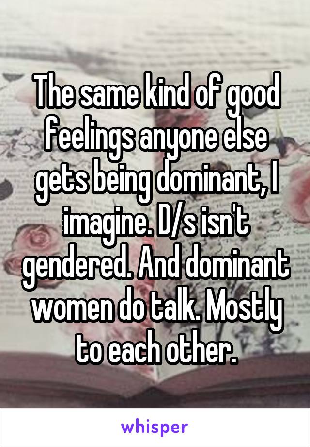 The same kind of good feelings anyone else gets being dominant, I imagine. D/s isn't gendered. And dominant women do talk. Mostly to each other.