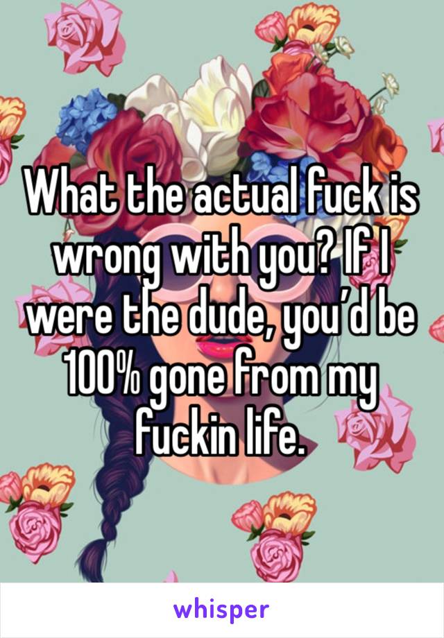 What the actual fuck is wrong with you? If I were the dude, you’d be 100% gone from my fuckin life.