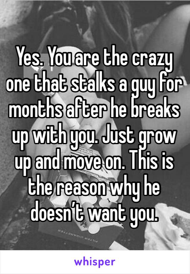 Yes. You are the crazy one that stalks a guy for months after he breaks up with you. Just grow up and move on. This is the reason why he doesn’t want you. 