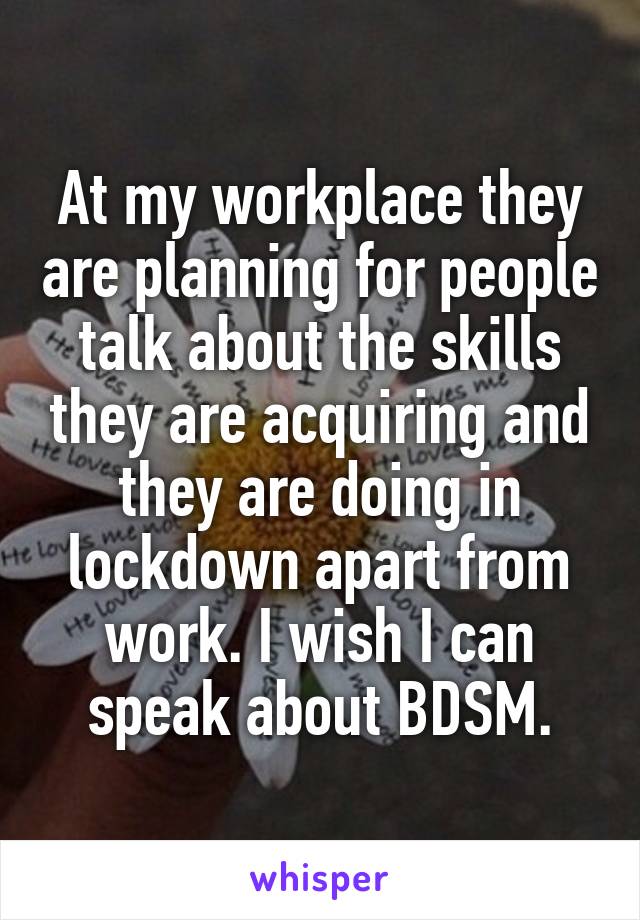 At my workplace they are planning for people talk about the skills they are acquiring and they are doing in lockdown apart from work. I wish I can speak about BDSM.