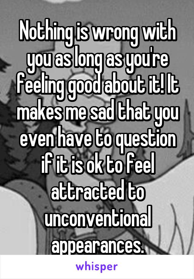 Nothing is wrong with you as long as you're feeling good about it! It makes me sad that you even have to question if it is ok to feel attracted to unconventional appearances.