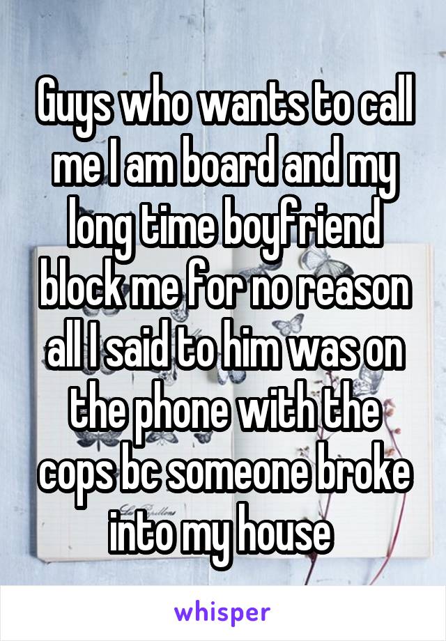 Guys who wants to call me I am board and my long time boyfriend block me for no reason all I said to him was on the phone with the cops bc someone broke into my house 