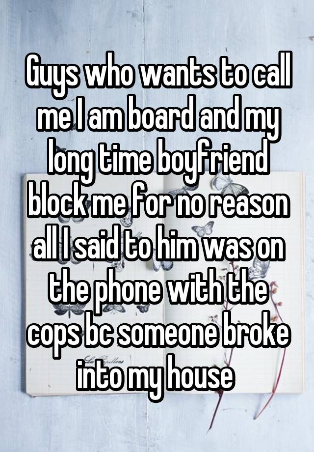 Guys who wants to call me I am board and my long time boyfriend block me for no reason all I said to him was on the phone with the cops bc someone broke into my house 