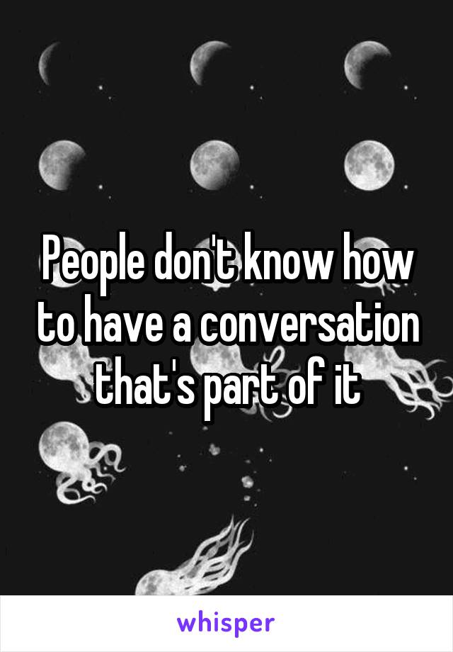 People don't know how to have a conversation that's part of it