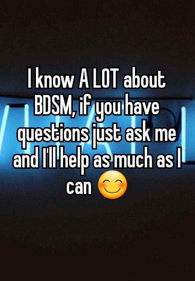 I know A LOT about BDSM, if you have questions just ask me and I'll help as much as I can 😊