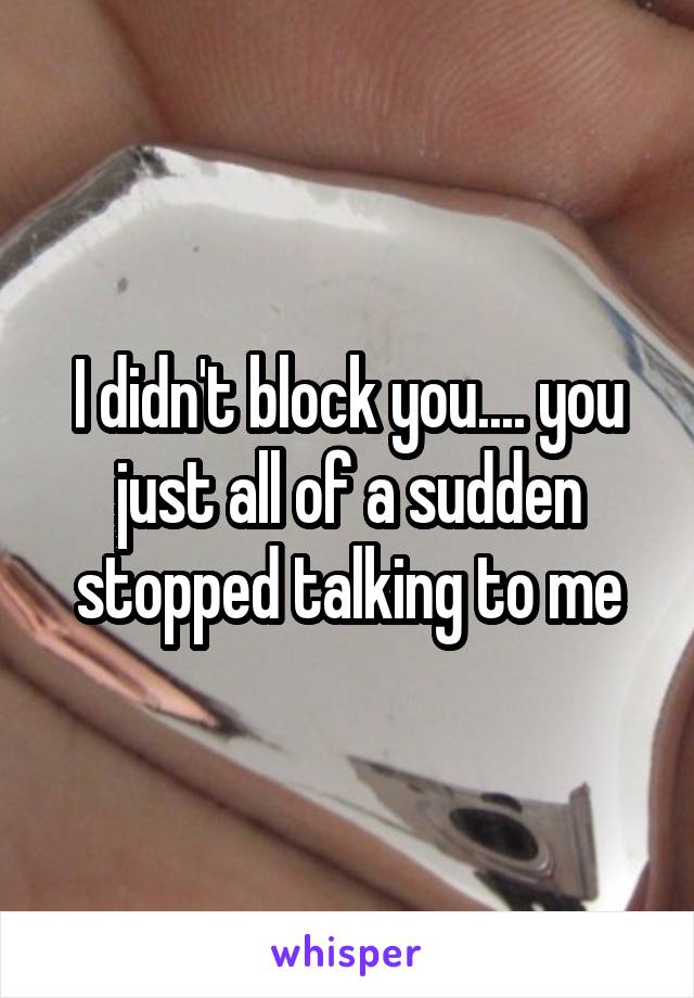 I didn't block you.... you just all of a sudden stopped talking to me