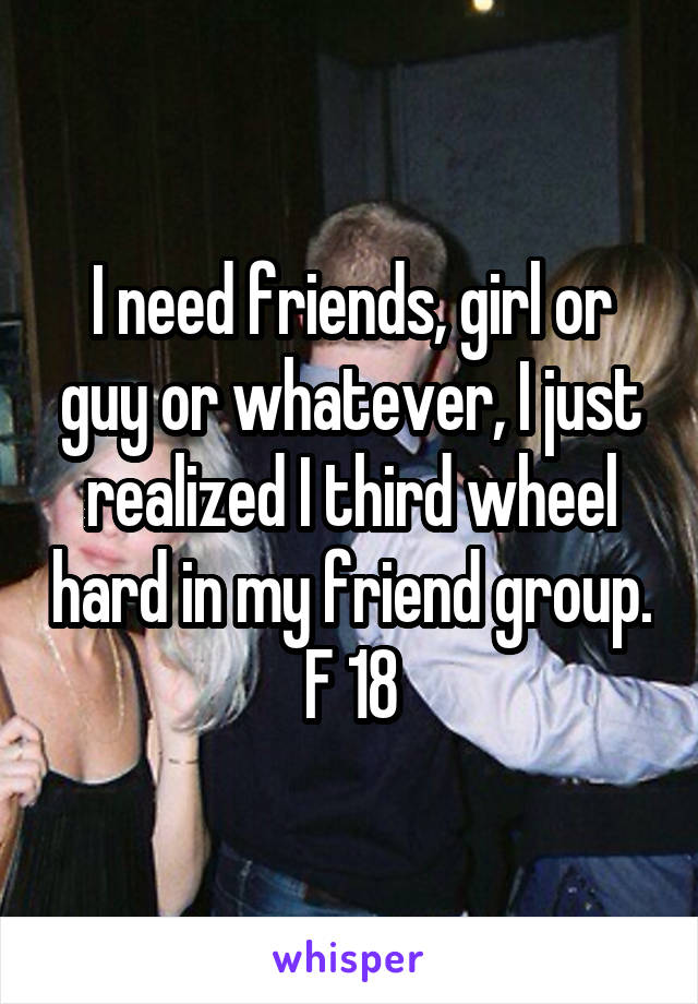 I need friends, girl or guy or whatever, I just realized I third wheel hard in my friend group.
F 18