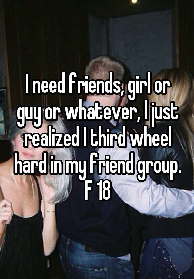 I need friends, girl or guy or whatever, I just realized I third wheel hard in my friend group.
F 18