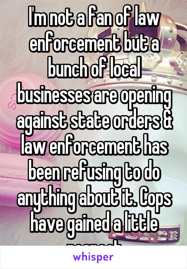 I'm not a fan of law enforcement but a bunch of local businesses are opening against state orders & law enforcement has been refusing to do anything about it. Cops have gained a little respect