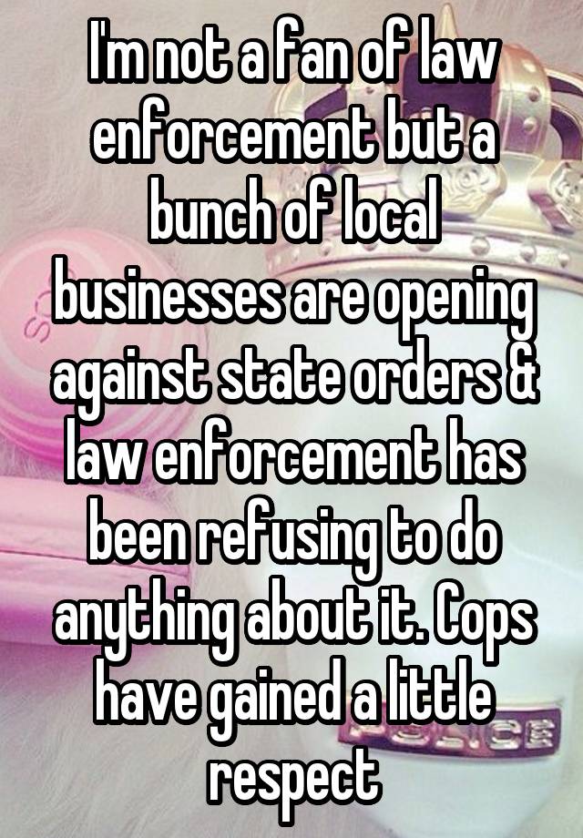 I'm not a fan of law enforcement but a bunch of local businesses are opening against state orders & law enforcement has been refusing to do anything about it. Cops have gained a little respect