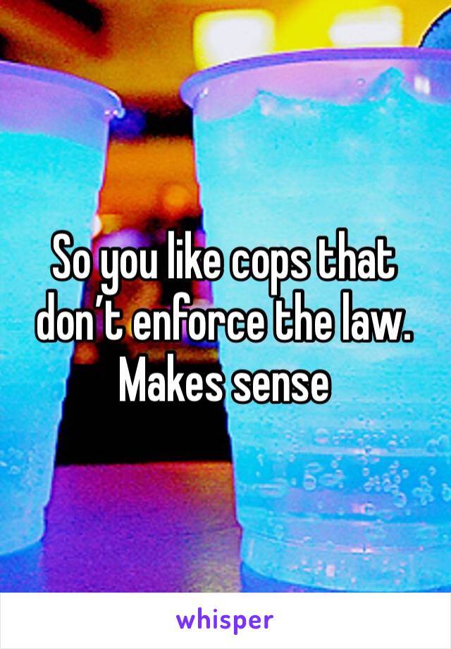 So you like cops that don’t enforce the law.
Makes sense