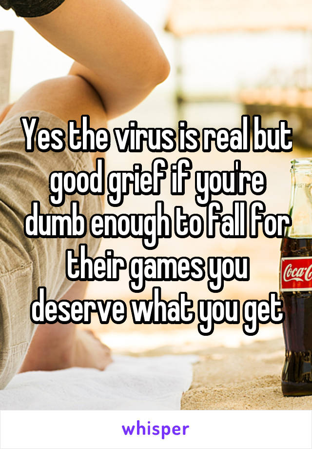 Yes the virus is real but good grief if you're dumb enough to fall for their games you deserve what you get