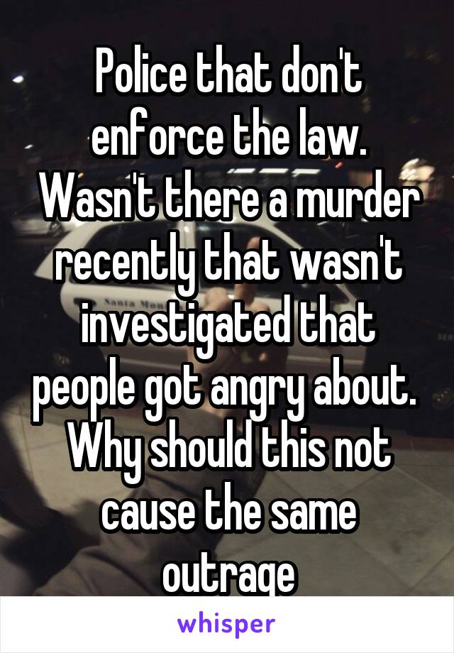 Police that don't enforce the law. Wasn't there a murder recently that wasn't investigated that people got angry about. 
Why should this not cause the same outrage