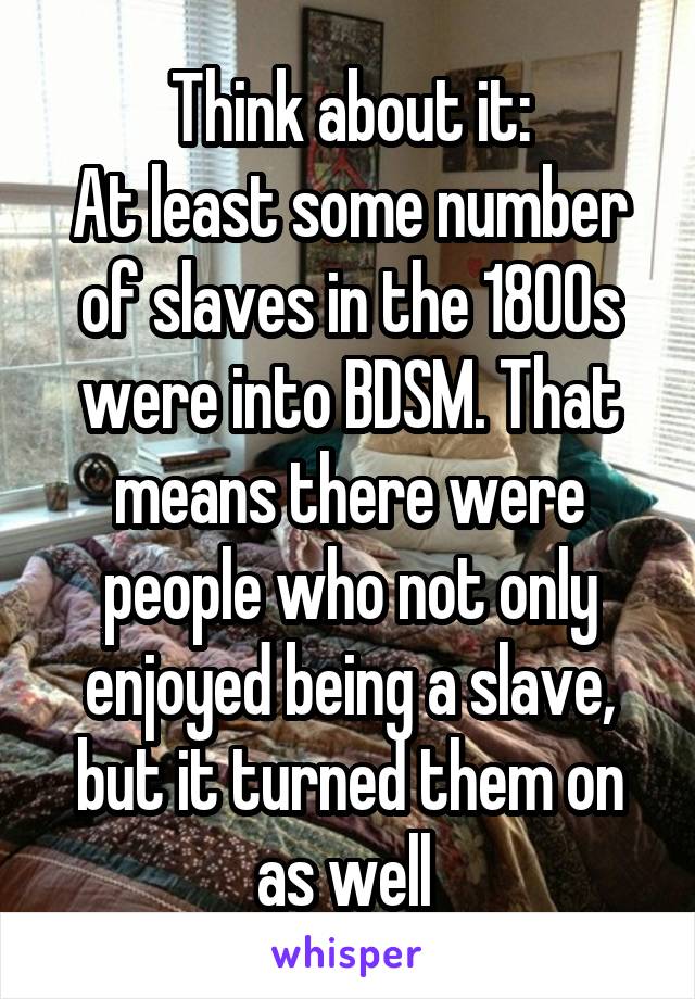 Think about it:
At least some number of slaves in the 1800s were into BDSM. That means there were people who not only enjoyed being a slave, but it turned them on as well 