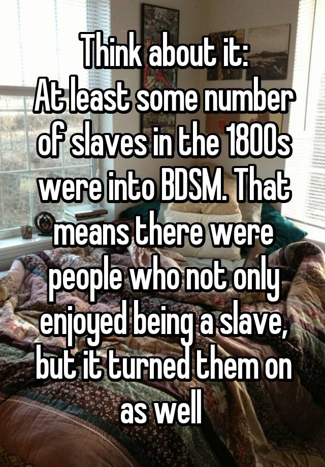 Think about it:
At least some number of slaves in the 1800s were into BDSM. That means there were people who not only enjoyed being a slave, but it turned them on as well 