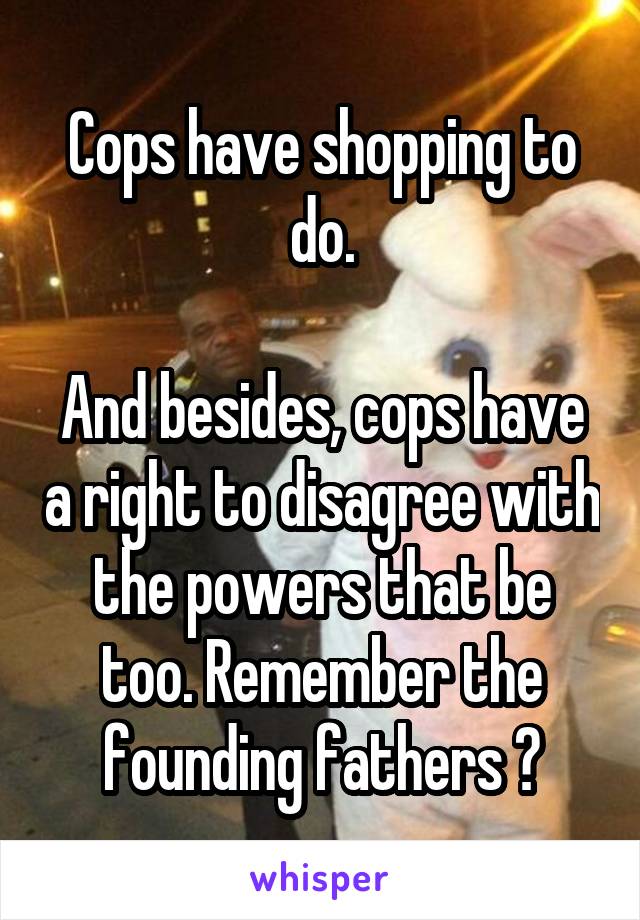 Cops have shopping to do.

And besides, cops have a right to disagree with the powers that be too. Remember the founding fathers ?