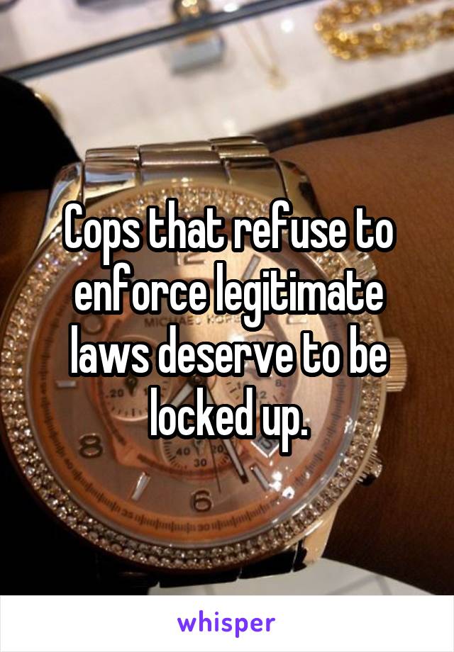 Cops that refuse to enforce legitimate laws deserve to be locked up.