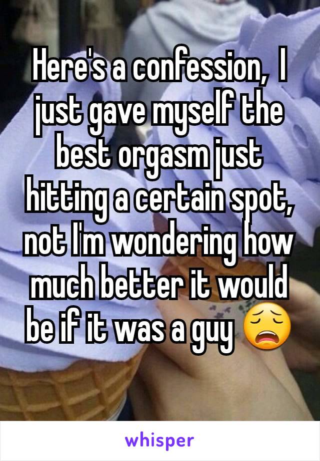 Here's a confession,  I just gave myself the best orgasm just hitting a certain spot, not I'm wondering how much better it would be if it was a guy 😩