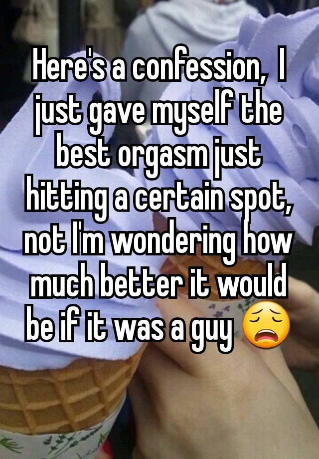 Here's a confession,  I just gave myself the best orgasm just hitting a certain spot, not I'm wondering how much better it would be if it was a guy 😩