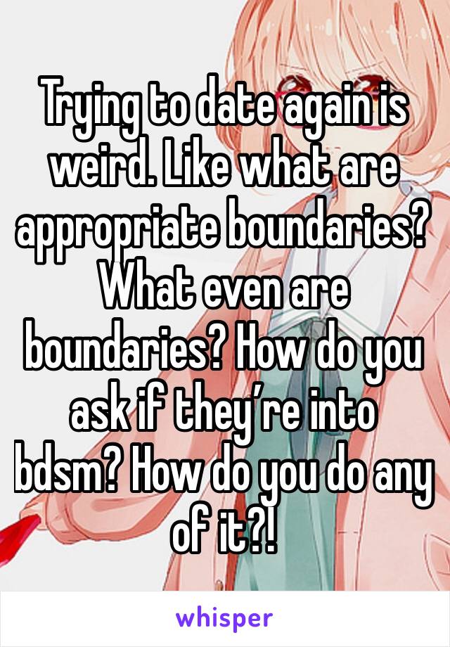 Trying to date again is weird. Like what are appropriate boundaries? What even are boundaries? How do you ask if they’re into bdsm? How do you do any of it?! 