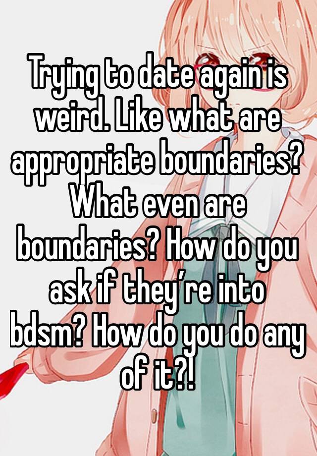 Trying to date again is weird. Like what are appropriate boundaries? What even are boundaries? How do you ask if they’re into bdsm? How do you do any of it?! 